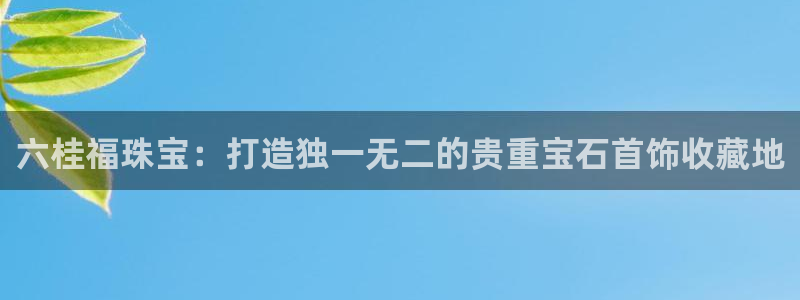 众东腾娱乐客服：六桂福珠宝：打造独一无二的贵重宝石首饰收藏地