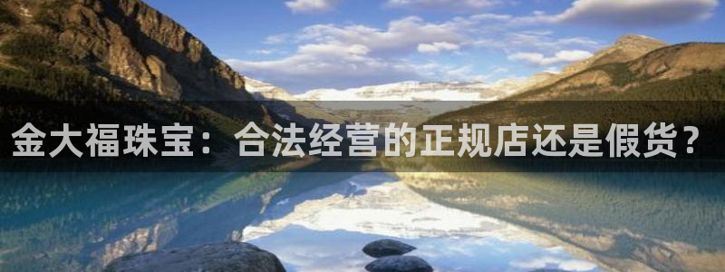 众腾娱乐登录：金大福珠宝：合法经营的正规店还是假货？