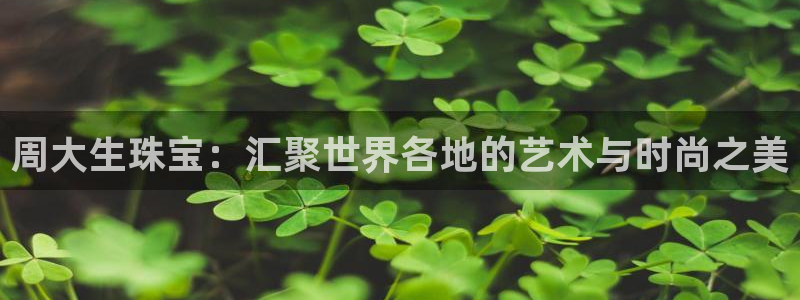 众东腾娱乐客服：周大生珠宝：汇聚世界各地的艺术与时尚之美